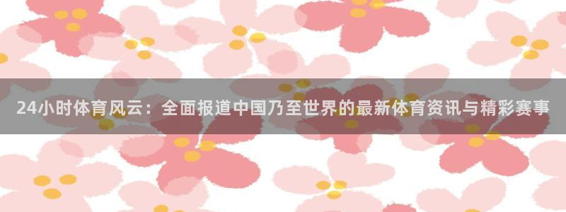 24小时体育风云：全面报道中国乃至世界的最新体育资讯与精彩赛事